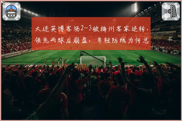 大连英博客场2-3被梅州客家逆转，领先两球后崩盘，年轻防线为何总在最后时刻犯错？