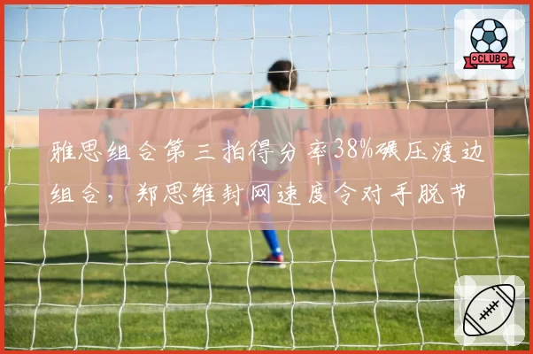 雅思组合第三拍得分率38%碾压渡边组合，郑思维封网速度令对手脱节