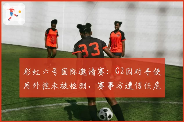 彩虹六号国际邀请赛：G2因对手使用外挂未被检测，赛事方遭信任危机