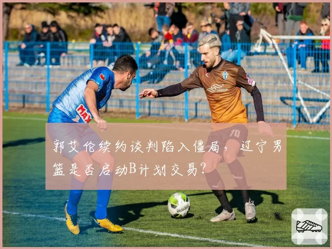 郭艾伦续约谈判陷入僵局，辽宁男篮是否启动B计划交易？