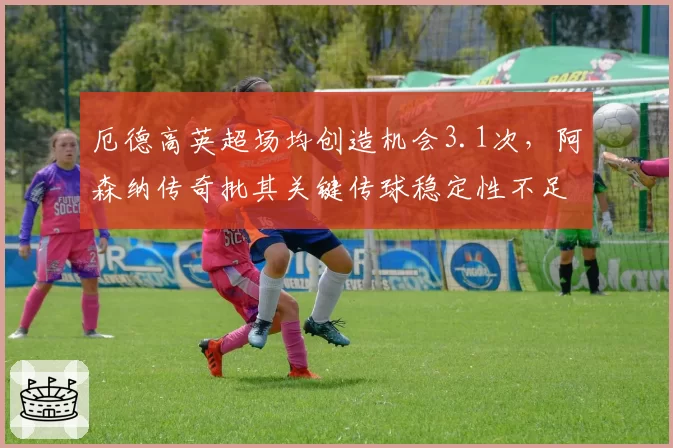 厄德高英超场均创造机会3.1次，阿森纳传奇批其关键传球稳定性不足