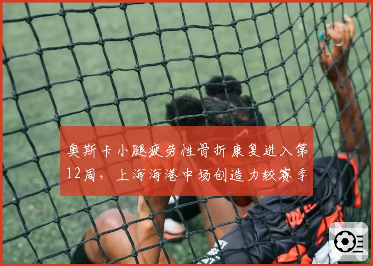 奥斯卡小腿疲劳性骨折康复进入第12周，上海海港中场创造力较赛季初下降42%