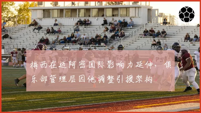 梅西在迈阿密国际影响力延伸，俱乐部管理层因他调整引援架构