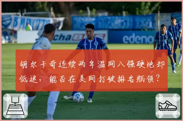 胡尔卡奇连续两年温网八强硬地却低迷，能否在美网打破排名瓶颈？