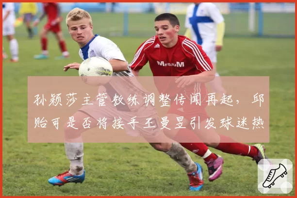孙颖莎主管教练调整传闻再起，邱贻可是否将接手王曼昱引发球迷热议？