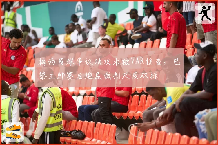 梅西角球争议助攻未被VAR核查，巴黎主帅赛后炮轰裁判尺度双标