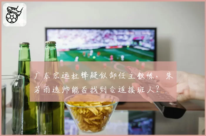 广东宏远杜锋疑似卸任主教练，朱芳雨选帅能否找到合适接班人？