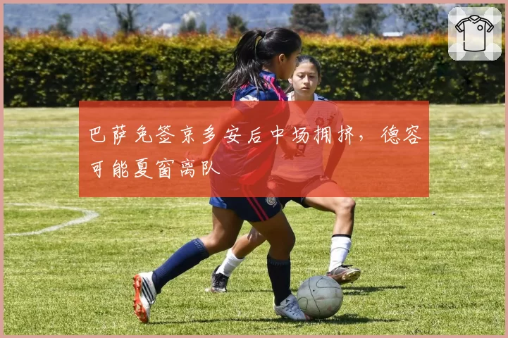 巴萨免签京多安后中场拥挤，德容可能夏窗离队