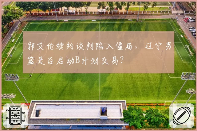 郭艾伦续约谈判陷入僵局，辽宁男篮是否启动B计划交易？