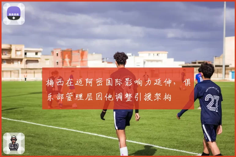 梅西在迈阿密国际影响力延伸，俱乐部管理层因他调整引援架构