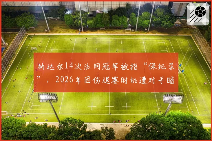 纳达尔14次法网冠军被指“保纪录”，2026年因伤退赛时机遭对手暗讽