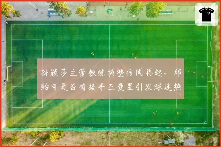 孙颖莎主管教练调整传闻再起，邱贻可是否将接手王曼昱引发球迷热议？