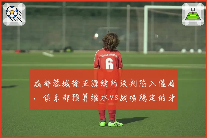成都蓉城徐正源续约谈判陷入僵局，俱乐部预算缩水vs战绩稳定的矛盾博弈