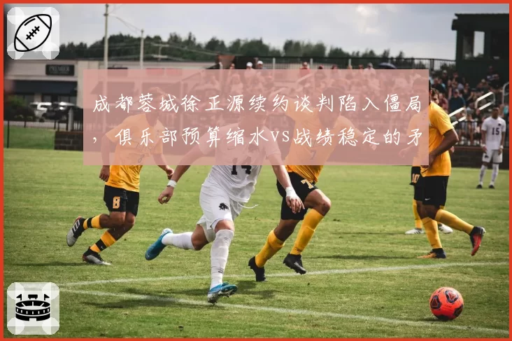 成都蓉城徐正源续约谈判陷入僵局,俱乐部预算缩水vs战绩稳定的矛盾博弈
