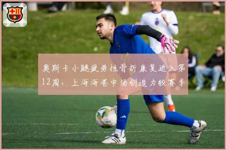 奥斯卡小腿疲劳性骨折康复进入第12周，上海海港中场创造力较赛季初下降42%