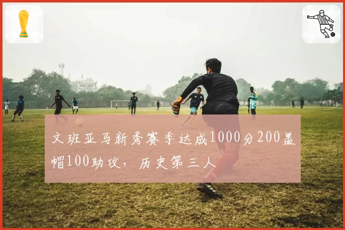 文班亚马新秀赛季达成1000分200盖帽100助攻，历史第三人