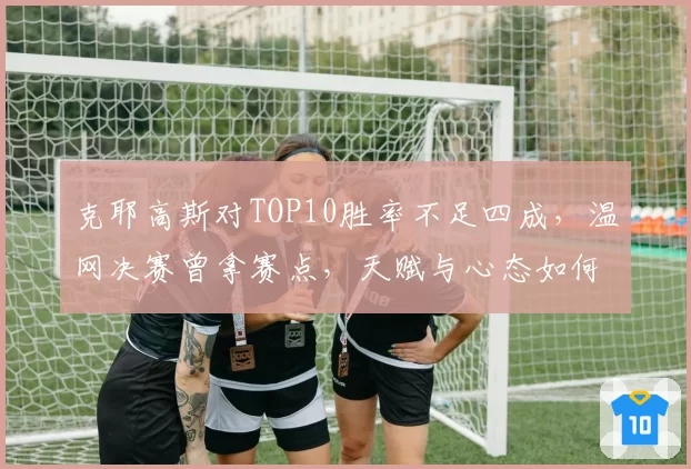 克耶高斯对TOP10胜率不足四成，温网决赛曾拿赛点，天赋与心态如何平衡？